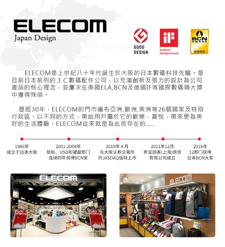 ELECOMJapan DesignBCNAWARD  GOODDESIGNproductdesign award最優秀ELECOM是上世紀八十年代誕生於大阪日本數碼科技先驅。是目前日本前列的3C數碼配件公司以充滿創新及張力的設計為公司產品的核心理念,並屢次在美國ELA,BCN及德國IF等國際數碼類大獎中獲得殊榮。歷經30年,ELECOM的門市遍布亞洲,歐洲,美洲等26個國家及特別行政區。以不同的方式,帶給用戶屬於它的歡樂,喜悅,帶來更為美好的生活體驗。ELECOM從來就是為此而存在的1986年成立于日本大阪2001-2004年鼠标、USB和键盘部门连续四年获得BCN奖2010年4月在大阪证券交易所的JASDAQ版块上市2011年12月新宜丽客(上海)商贸有限公司成立Hello2016年12部门获得日本BCN大奖