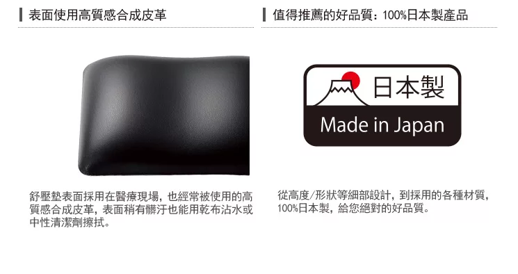 表面使用高質感合成皮革值得推薦的好品質:100%日本製產品日本製Made in Japan舒壓表面採用在醫療現場,也經常被使用的高質感合成皮革,表面稍有髒汙也能用乾布沾水或中性清潔劑擦拭。從高度/形狀等細部設計,到採用的各種材質,100%日本製,給您絕對的好品質。