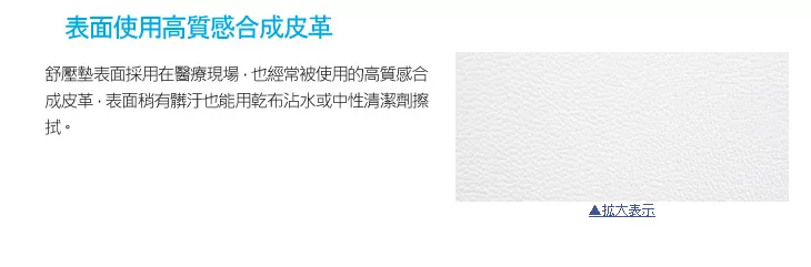 表面使用高質感合成皮革舒壓墊表面採用在醫療現場也經常被使用的高質感合成皮革表面稍有髒汙也能用乾布沾水或中性清潔劑擦拭。表示