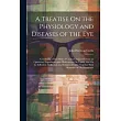 A Treatise On the Physiology and Diseases of the Eye： Containing a New Mode of Curing Cataract Without an Operation; Experiments and Observations On V
