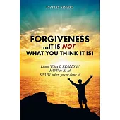 Forgiveness It Is Not What You Think It Is!: Learn What It Really Is! How to Do It! Know When You’ve Done It!
