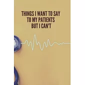 Things I Want to Say To My Patients But I Can’’t: Lined Notebook Funny Gag Gifts for Doctors, fun gifts for nurses, Medical assistant Journal Thank you