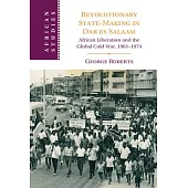 Revolutionary State-Making in Dar Es Salaam: African Liberation and the Global Cold War, 1961-1974