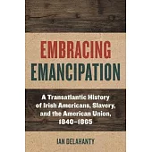 Embracing Emancipation: A Transatlantic History of Irish Americans, Slavery, and the American Union, 1840-1865