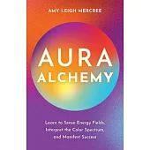 Aura Alchemy: Learn to Sense Energy Fields, Interpret the Color Spectrum, and Manifest Success