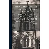 The via Media of The Anglican Church Illustrated in Lectures, Letters, and Tracts, Written Between 1830 and 1841, With a Preface and Notes; Volume 1