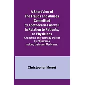 A Short View of the Frauds and Abuses Committed by Apothecaries As well in Relation to Patients, as Physicians: And Of the only Remedy thereof by Phys
