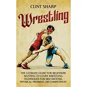 Wrestling: The Ultimate Guide for Beginners Wanting to Learn Wrestling Techniques for Self-Defense, Physical Prowess, or Competit