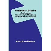 Vaccination a Delusion: Its Penal Enforcement a Crime; Proved by the Official Evidence in the Reports of the Royal Commission