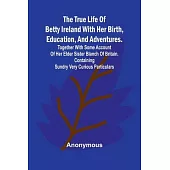 The True Life of Betty Ireland With Her Birth, Education, and Adventures. Together with Some Account of Her Elder Sister Blanch of Britain. Containing