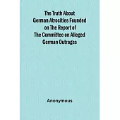 The Truth About German Atrocities Founded on the Report of the Committee on Alleged German Outrages