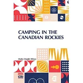 Camping In The Canadian Rockies: An Account Of Camp Life In The Wilder Parts Of The Canadian Rocky Mountains, Together With A Description Of The Regio