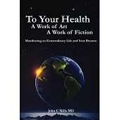 To Your Health A Work of Art A Work of Fiction: Manifesting an extraordinary life and your dreams