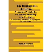 The Baptism of the Prince: A Sermon Preached ... on Sunday morning, Jan. 23, 1842, in anticipation of the baptism of His Royal Highness, the Prince of