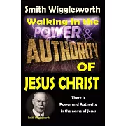 Smith Wigglesworth: Walking In the & Power and Authority of Jesus Christ: There is Power and Authority in the name of Jesus
