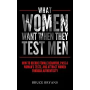 What Women Want When They Test Men: How To Decode Female Behavior, Pass A Woman’’s Tests, And Attract Women Through Authenticity