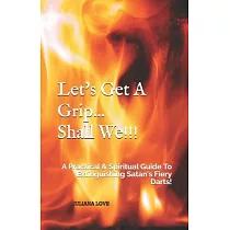 Let’’s Get A Grip...Shall We!!!： A Practical & Spiritual Guide To Extinguishing Satan’’s Fiery Darts!