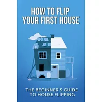 How To Flip Your First House： The Beginner’’s Guide To House Flipping