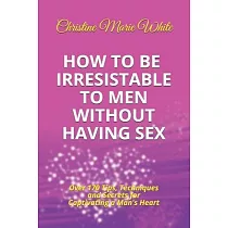 How to Be Irresistible to Men Without Having Sex： Over 170 Tips， Techniques and Secrets to Captivating a Man’’s Heart (An Integrity Dating Success Syst