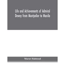 Life and achievements of Admiral Dewey from Montpelier to Manila; The Brilliant Cadet─ The Heroic Lieutenant─The Capable Captain the Conquering Commod