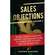 Sales Objections： Become a Master Closer and Increase Your Sales and Income by Learning How to Always Turn That No into a Yes Volume 2