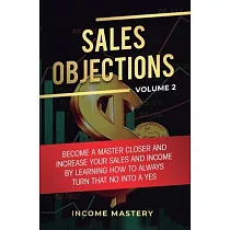 Sales Objections： Become a Master Closer and Increase Your Sales and Income by Learning How to Always Turn That No into a Yes Volume 2