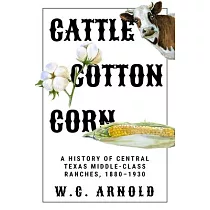 Cattle， Cotton， Corn： A History of Central Texas Middle─Class Ranches， 1880─1930