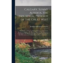 Calgary， Sunny Alberta， the Industrial Prodigy of the Great West： Her Phenomenal Progress; Thriving Industries and Wonderful Resources; a Glance at He