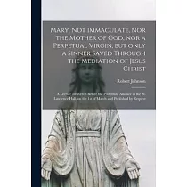 Mary， Not Immaculate， nor the Mother of God， nor a Perpetual Virgin， but Only a Sinner Saved Through the Mediation of Jesus Christ [microform]： a Lect