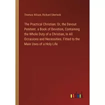 The Practical Christian： Or， the Devout Penitent. a Book of Devotion， Containing the Whole Duty of a Christian， In All Occasions and Necessitie