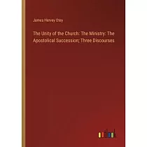 The Unity of the Church： The Ministry： The Apostolical Succession; Three Discourses