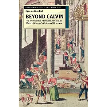 Beyond Calvin: The Intellectual, Political and Cultural World of Europe’s Reformed Churches, C. 1540-1620