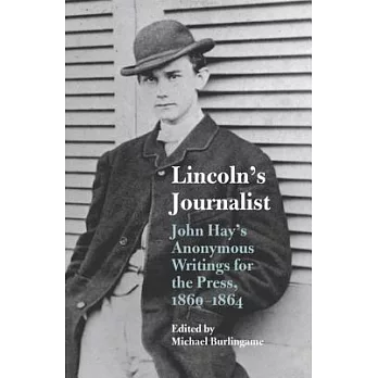 Lincoln’s Journalist: John Hay’s Anonymous Writings for the Press, 1860-1864