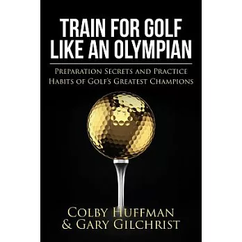 Train for Golf Like an Olympian: Preparation Secrets and Practice Habits of Golf’s Greatest Champions