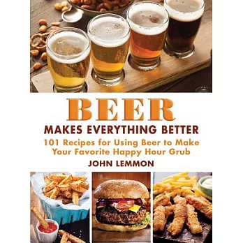 Beer Makes Everything Better: 101 Recipes for Using Beer to Make Your Favorite Happy Hour Grub
