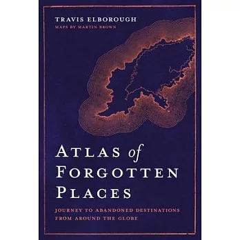 Atlas of Forgotten Places: Journey to Forty Abandoned Destinations from Around the Globe