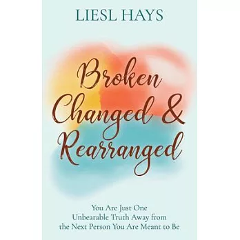 Broken, Changed and Rearranged: You Are Just One Unbearable Truth Away from the Next Person You Are Meant to Be