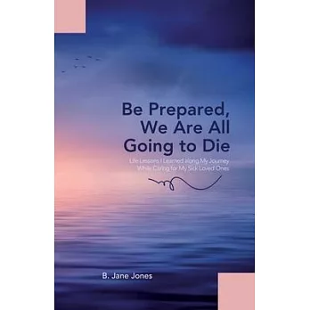 Be Prepared, We Are All Going to Die: Life Lessons I Learned along My Journey While Caring for My Sick Loved Ones