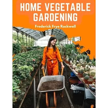 Home Vegetable Gardening: A Complete and Practical Guide to the Planting and Care of All Vegetables