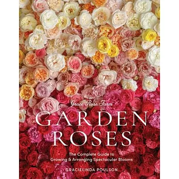 Grace Rose Farm: Garden Roses: The Complete Guide to Growing and Arranging Spectacular Blooms