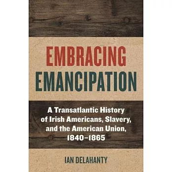 Embracing Emancipation: A Transatlantic History of Irish Americans, Slavery, and the American Union, 1840-1865