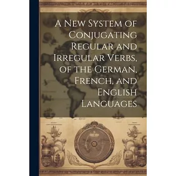 A New System of Conjugating Regular and Irregular Verbs, of the German, French, and English Languages