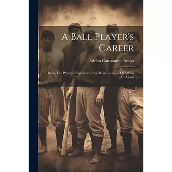 A Ball Player’s Career: Being The Personal Experiences And Reminiscences Of Adrian C. Anson