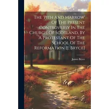 The ’pith And Marrow’ Of The Present Controversy In The Church Of Scotland, By A Protestant Of The School Of The Reformation [j. Bryce]