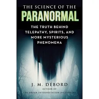 The Science of the Paranormal: The Truth Behind Telepathy, Spirits, and More Mysterious Phenomena