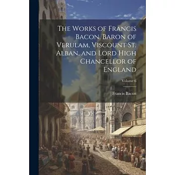 The Works of Francis Bacon, Baron of Verulam, Viscount St. Alban, and Lord High Chancellor of England; Volume 6