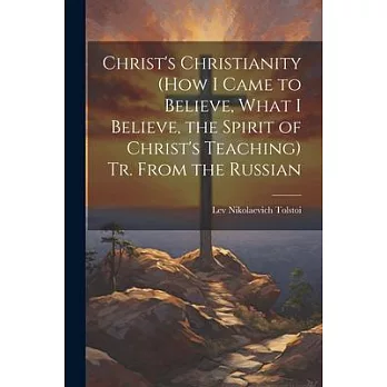 Christ’s Christianity (How I Came to Believe, What I Believe, the Spirit of Christ’s Teaching) Tr. From the Russian