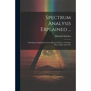 Spectrum Analysis Explained ...: Including an Explanation of the Received Theory of Sound, Heat, Light, and Color