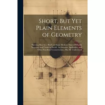 Short, But Yet Plain Elements of Geometry: Shewing How by a Brief and Easie Method, Most of What Is Necessary and Useful in Euclid, Archimedes, Apollo