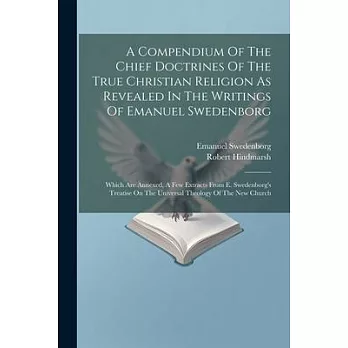 A Compendium Of The Chief Doctrines Of The True Christian Religion As Revealed In The Writings Of Emanuel Swedenborg: Which Are Annexed, A Few Extract